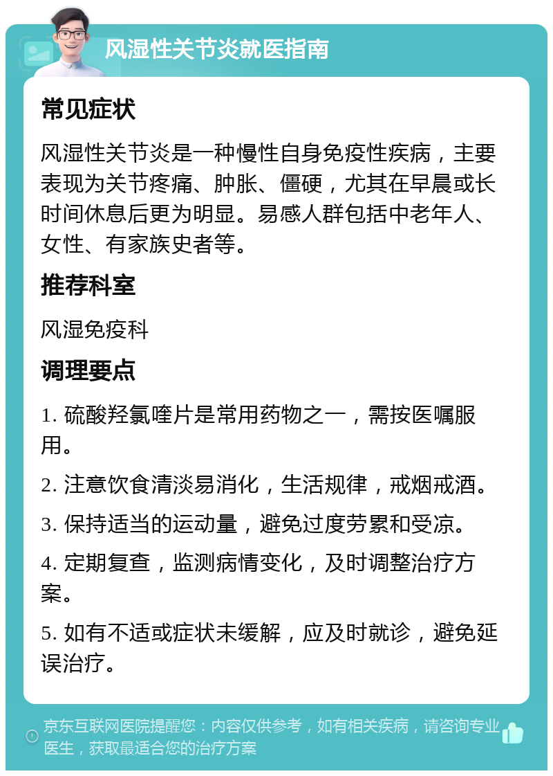 风湿性关节炎就医指南 常见症状 风湿性关节炎是一种慢性自身免疫性疾病，主要表现为关节疼痛、肿胀、僵硬，尤其在早晨或长时间休息后更为明显。易感人群包括中老年人、女性、有家族史者等。 推荐科室 风湿免疫科 调理要点 1. 硫酸羟氯喹片是常用药物之一，需按医嘱服用。 2. 注意饮食清淡易消化，生活规律，戒烟戒酒。 3. 保持适当的运动量，避免过度劳累和受凉。 4. 定期复查，监测病情变化，及时调整治疗方案。 5. 如有不适或症状未缓解，应及时就诊，避免延误治疗。