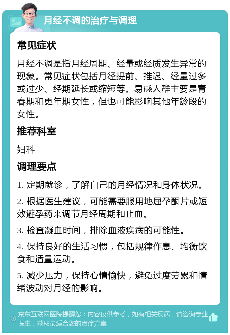 月经不调的治疗与调理 常见症状 月经不调是指月经周期、经量或经质发生异常的现象。常见症状包括月经提前、推迟、经量过多或过少、经期延长或缩短等。易感人群主要是青春期和更年期女性，但也可能影响其他年龄段的女性。 推荐科室 妇科 调理要点 1. 定期就诊，了解自己的月经情况和身体状况。 2. 根据医生建议，可能需要服用地屈孕酮片或短效避孕药来调节月经周期和止血。 3. 检查凝血时间，排除血液疾病的可能性。 4. 保持良好的生活习惯，包括规律作息、均衡饮食和适量运动。 5. 减少压力，保持心情愉快，避免过度劳累和情绪波动对月经的影响。