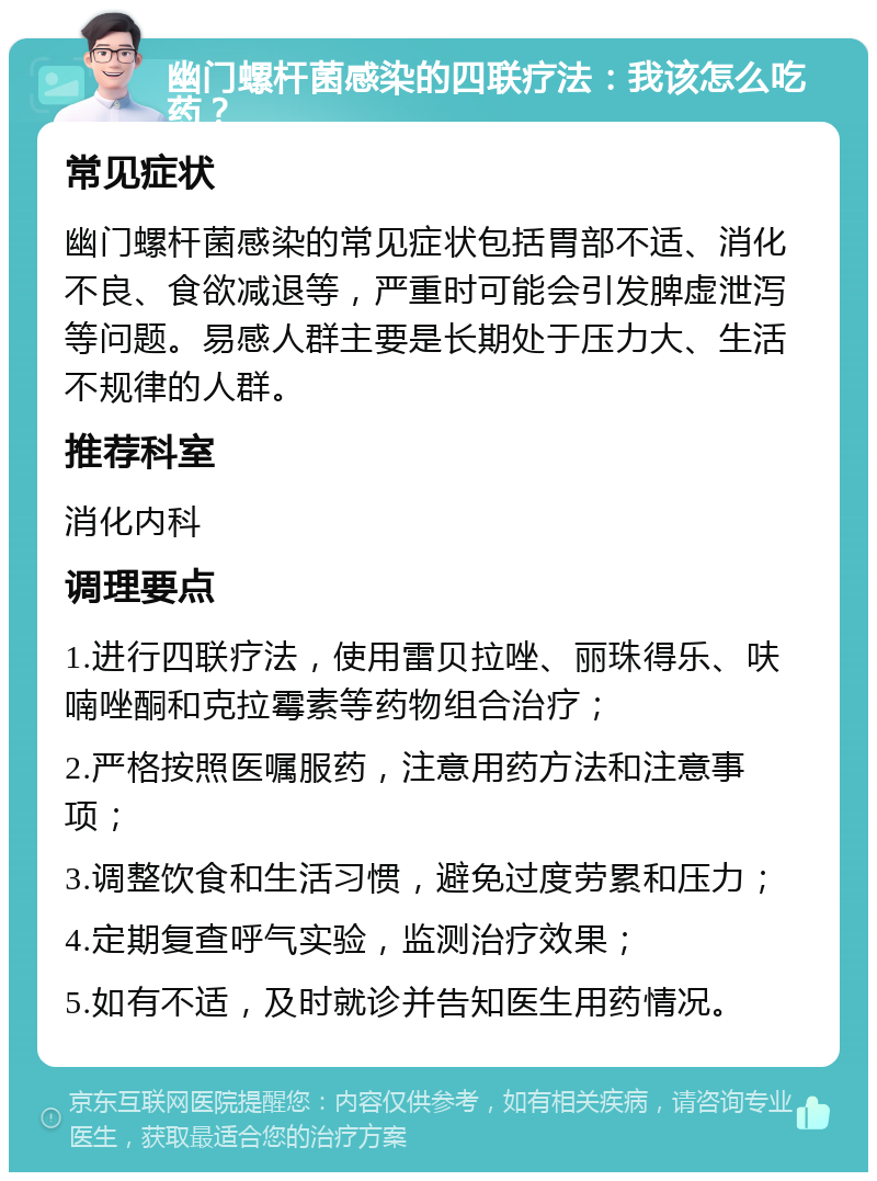 幽门螺杆菌感染的四联疗法：我该怎么吃药？ 常见症状 幽门螺杆菌感染的常见症状包括胃部不适、消化不良、食欲减退等，严重时可能会引发脾虚泄泻等问题。易感人群主要是长期处于压力大、生活不规律的人群。 推荐科室 消化内科 调理要点 1.进行四联疗法，使用雷贝拉唑、丽珠得乐、呋喃唑酮和克拉霉素等药物组合治疗； 2.严格按照医嘱服药，注意用药方法和注意事项； 3.调整饮食和生活习惯，避免过度劳累和压力； 4.定期复查呼气实验，监测治疗效果； 5.如有不适，及时就诊并告知医生用药情况。