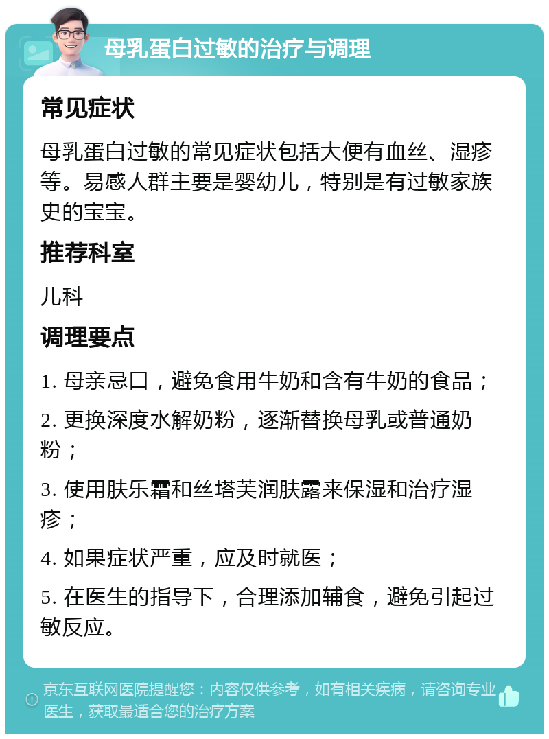 母乳蛋白过敏的治疗与调理 常见症状 母乳蛋白过敏的常见症状包括大便有血丝、湿疹等。易感人群主要是婴幼儿，特别是有过敏家族史的宝宝。 推荐科室 儿科 调理要点 1. 母亲忌口，避免食用牛奶和含有牛奶的食品； 2. 更换深度水解奶粉，逐渐替换母乳或普通奶粉； 3. 使用肤乐霜和丝塔芙润肤露来保湿和治疗湿疹； 4. 如果症状严重，应及时就医； 5. 在医生的指导下，合理添加辅食，避免引起过敏反应。