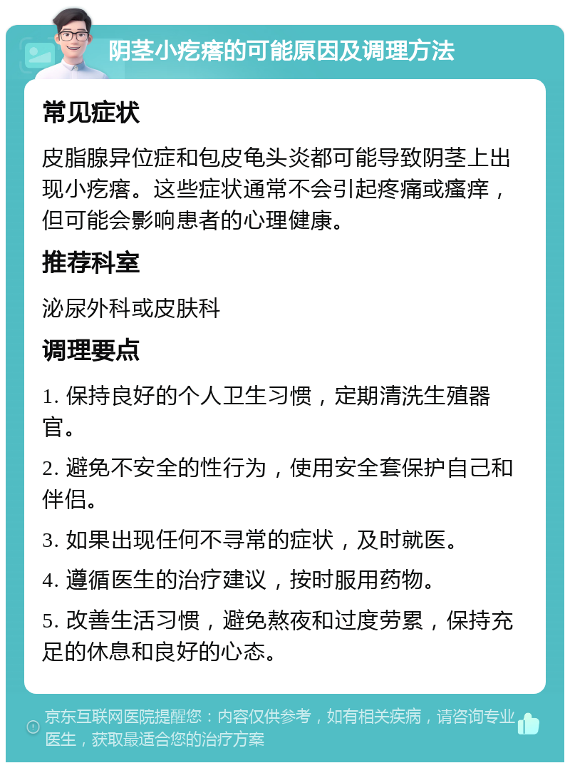 阴茎小疙瘩的可能原因及调理方法 常见症状 皮脂腺异位症和包皮龟头炎都可能导致阴茎上出现小疙瘩。这些症状通常不会引起疼痛或瘙痒，但可能会影响患者的心理健康。 推荐科室 泌尿外科或皮肤科 调理要点 1. 保持良好的个人卫生习惯，定期清洗生殖器官。 2. 避免不安全的性行为，使用安全套保护自己和伴侣。 3. 如果出现任何不寻常的症状，及时就医。 4. 遵循医生的治疗建议，按时服用药物。 5. 改善生活习惯，避免熬夜和过度劳累，保持充足的休息和良好的心态。