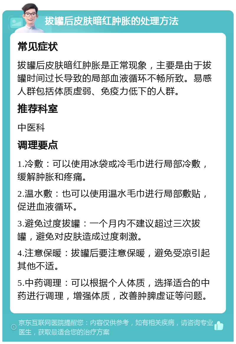 拔罐后皮肤暗红肿胀的处理方法 常见症状 拔罐后皮肤暗红肿胀是正常现象，主要是由于拔罐时间过长导致的局部血液循环不畅所致。易感人群包括体质虚弱、免疫力低下的人群。 推荐科室 中医科 调理要点 1.冷敷：可以使用冰袋或冷毛巾进行局部冷敷，缓解肿胀和疼痛。 2.温水敷：也可以使用温水毛巾进行局部敷贴，促进血液循环。 3.避免过度拔罐：一个月内不建议超过三次拔罐，避免对皮肤造成过度刺激。 4.注意保暖：拔罐后要注意保暖，避免受凉引起其他不适。 5.中药调理：可以根据个人体质，选择适合的中药进行调理，增强体质，改善肿脾虚证等问题。