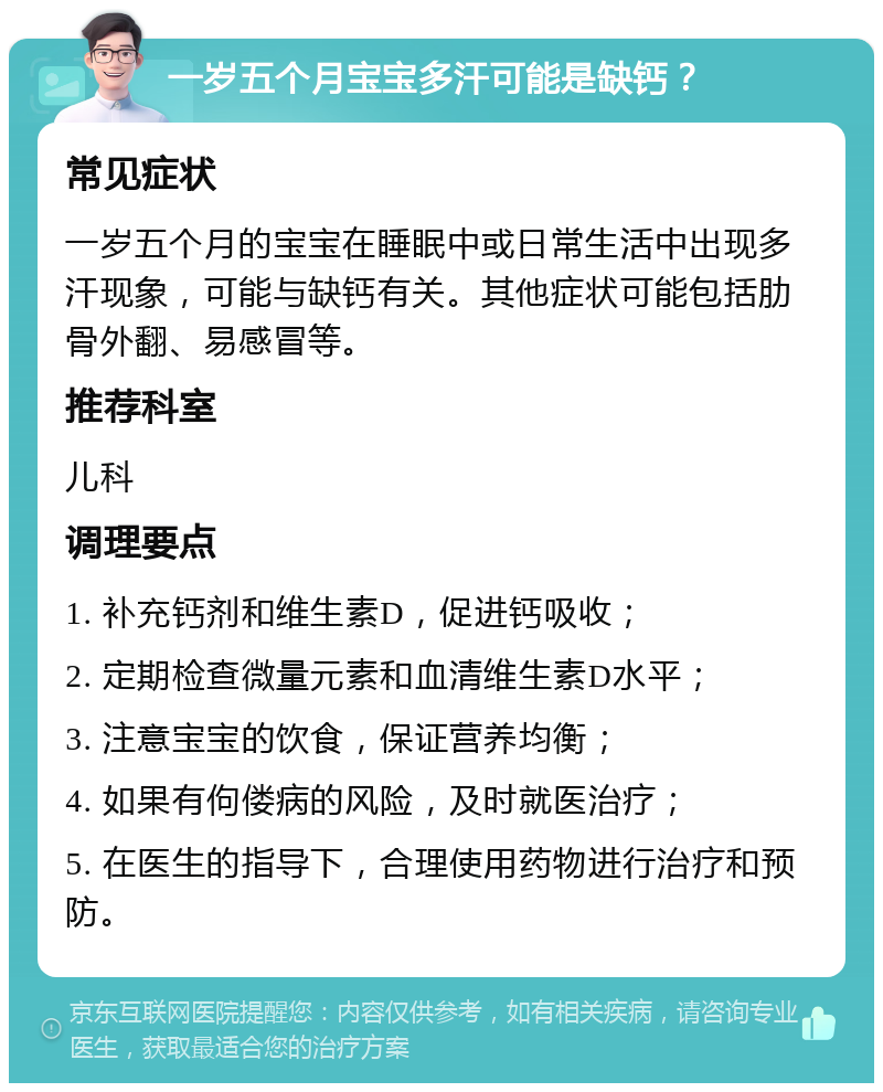 一岁五个月宝宝多汗可能是缺钙？ 常见症状 一岁五个月的宝宝在睡眠中或日常生活中出现多汗现象，可能与缺钙有关。其他症状可能包括肋骨外翻、易感冒等。 推荐科室 儿科 调理要点 1. 补充钙剂和维生素D，促进钙吸收； 2. 定期检查微量元素和血清维生素D水平； 3. 注意宝宝的饮食，保证营养均衡； 4. 如果有佝偻病的风险，及时就医治疗； 5. 在医生的指导下，合理使用药物进行治疗和预防。