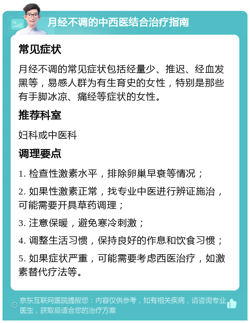 月经不调的中西医结合治疗指南 常见症状 月经不调的常见症状包括经量少、推迟、经血发黑等，易感人群为有生育史的女性，特别是那些有手脚冰凉、痛经等症状的女性。 推荐科室 妇科或中医科 调理要点 1. 检查性激素水平，排除卵巢早衰等情况； 2. 如果性激素正常，找专业中医进行辨证施治，可能需要开具草药调理； 3. 注意保暖，避免寒冷刺激； 4. 调整生活习惯，保持良好的作息和饮食习惯； 5. 如果症状严重，可能需要考虑西医治疗，如激素替代疗法等。