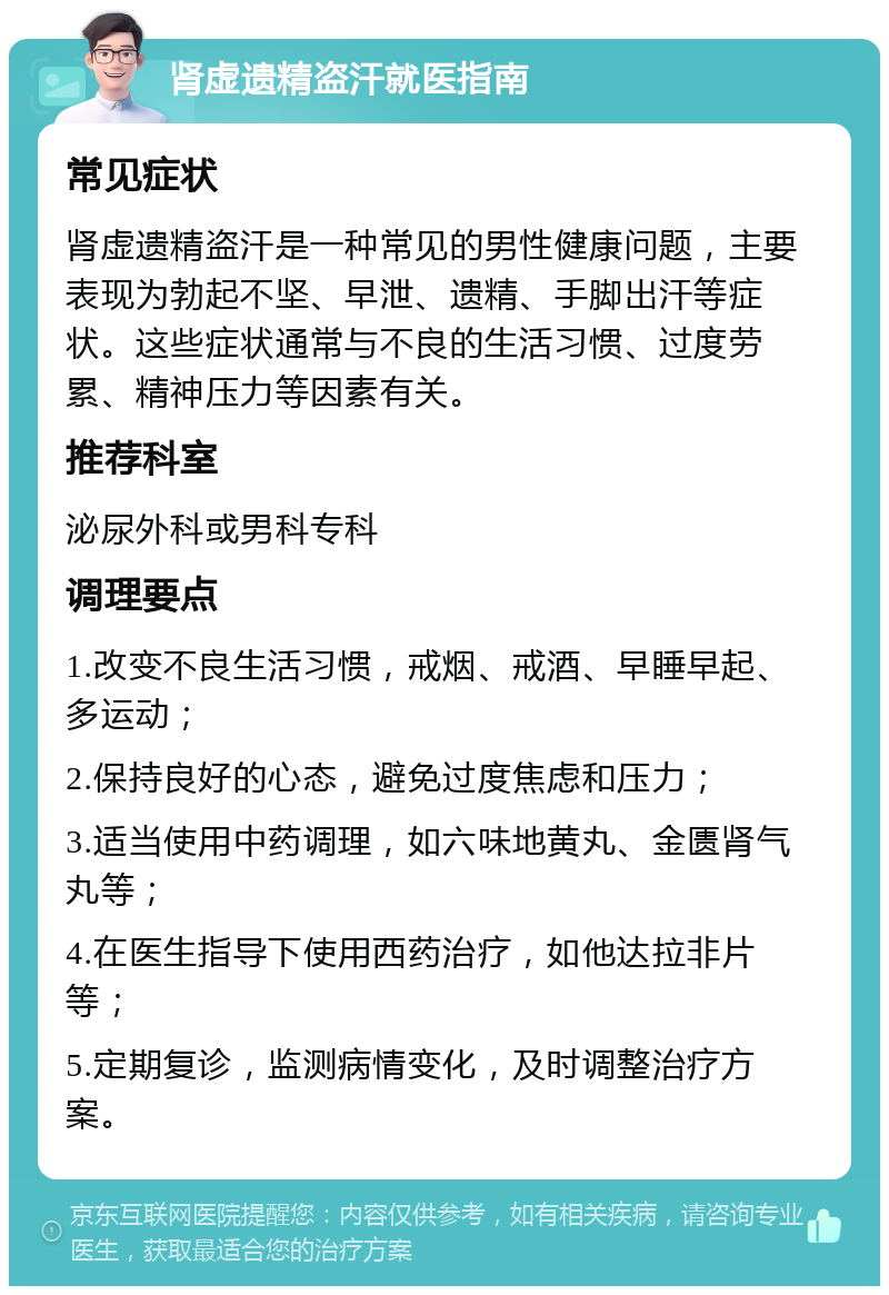 肾虚遗精盗汗就医指南 常见症状 肾虚遗精盗汗是一种常见的男性健康问题，主要表现为勃起不坚、早泄、遗精、手脚出汗等症状。这些症状通常与不良的生活习惯、过度劳累、精神压力等因素有关。 推荐科室 泌尿外科或男科专科 调理要点 1.改变不良生活习惯，戒烟、戒酒、早睡早起、多运动； 2.保持良好的心态，避免过度焦虑和压力； 3.适当使用中药调理，如六味地黄丸、金匮肾气丸等； 4.在医生指导下使用西药治疗，如他达拉非片等； 5.定期复诊，监测病情变化，及时调整治疗方案。