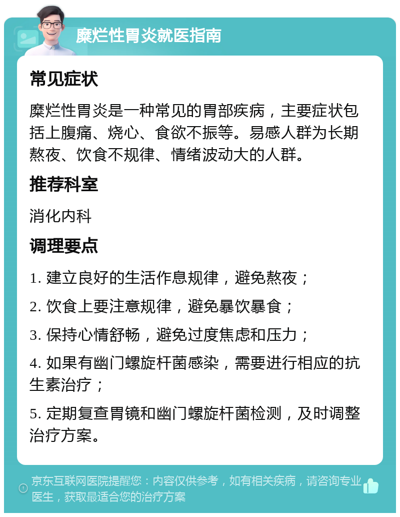 糜烂性胃炎就医指南 常见症状 糜烂性胃炎是一种常见的胃部疾病，主要症状包括上腹痛、烧心、食欲不振等。易感人群为长期熬夜、饮食不规律、情绪波动大的人群。 推荐科室 消化内科 调理要点 1. 建立良好的生活作息规律，避免熬夜； 2. 饮食上要注意规律，避免暴饮暴食； 3. 保持心情舒畅，避免过度焦虑和压力； 4. 如果有幽门螺旋杆菌感染，需要进行相应的抗生素治疗； 5. 定期复查胃镜和幽门螺旋杆菌检测，及时调整治疗方案。