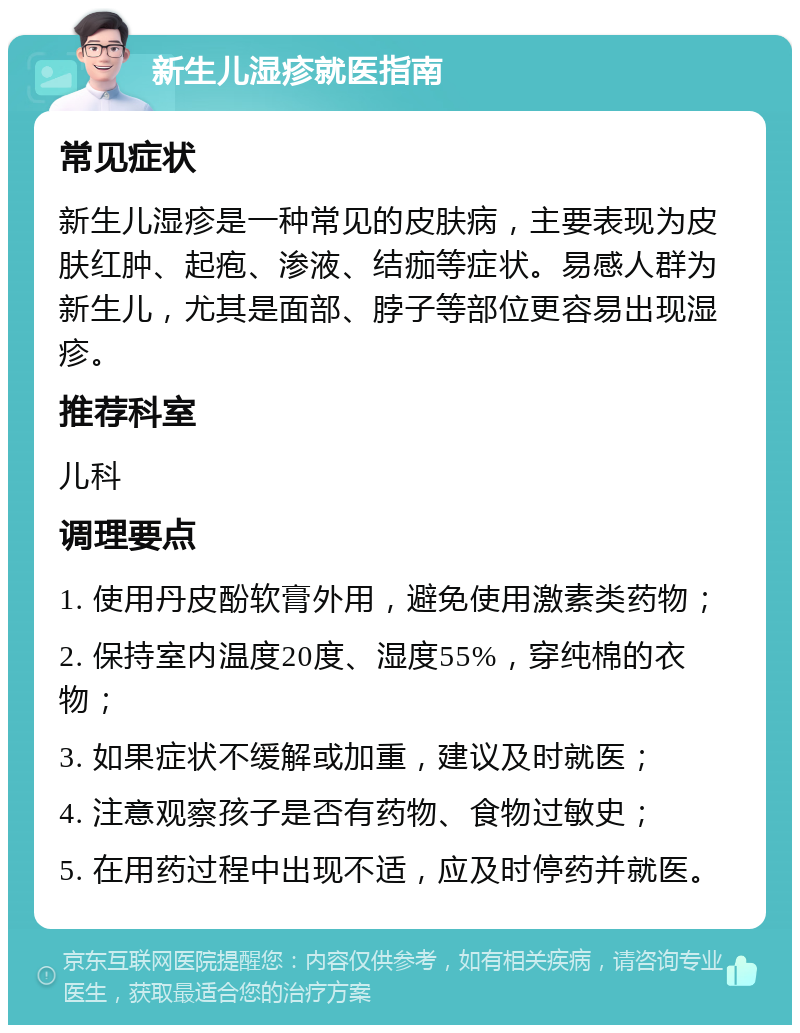 新生儿湿疹就医指南 常见症状 新生儿湿疹是一种常见的皮肤病，主要表现为皮肤红肿、起疱、渗液、结痂等症状。易感人群为新生儿，尤其是面部、脖子等部位更容易出现湿疹。 推荐科室 儿科 调理要点 1. 使用丹皮酚软膏外用，避免使用激素类药物； 2. 保持室内温度20度、湿度55%，穿纯棉的衣物； 3. 如果症状不缓解或加重，建议及时就医； 4. 注意观察孩子是否有药物、食物过敏史； 5. 在用药过程中出现不适，应及时停药并就医。