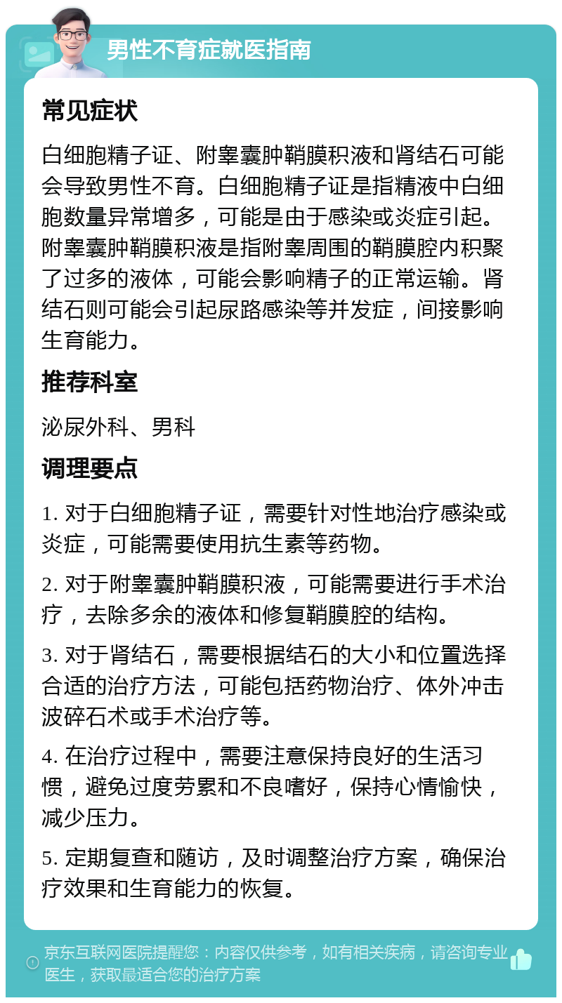 男性不育症就医指南 常见症状 白细胞精子证、附睾囊肿鞘膜积液和肾结石可能会导致男性不育。白细胞精子证是指精液中白细胞数量异常增多，可能是由于感染或炎症引起。附睾囊肿鞘膜积液是指附睾周围的鞘膜腔内积聚了过多的液体，可能会影响精子的正常运输。肾结石则可能会引起尿路感染等并发症，间接影响生育能力。 推荐科室 泌尿外科、男科 调理要点 1. 对于白细胞精子证，需要针对性地治疗感染或炎症，可能需要使用抗生素等药物。 2. 对于附睾囊肿鞘膜积液，可能需要进行手术治疗，去除多余的液体和修复鞘膜腔的结构。 3. 对于肾结石，需要根据结石的大小和位置选择合适的治疗方法，可能包括药物治疗、体外冲击波碎石术或手术治疗等。 4. 在治疗过程中，需要注意保持良好的生活习惯，避免过度劳累和不良嗜好，保持心情愉快，减少压力。 5. 定期复查和随访，及时调整治疗方案，确保治疗效果和生育能力的恢复。