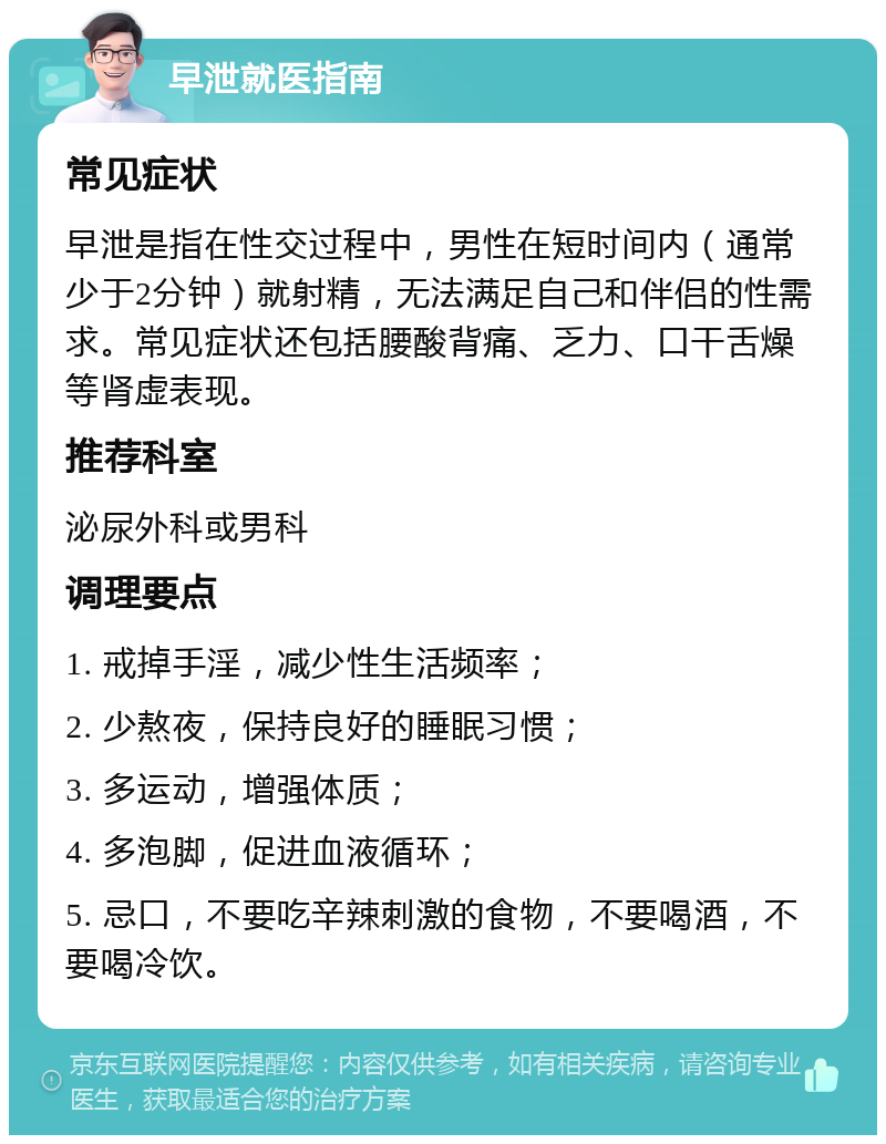 早泄就医指南 常见症状 早泄是指在性交过程中，男性在短时间内（通常少于2分钟）就射精，无法满足自己和伴侣的性需求。常见症状还包括腰酸背痛、乏力、口干舌燥等肾虚表现。 推荐科室 泌尿外科或男科 调理要点 1. 戒掉手淫，减少性生活频率； 2. 少熬夜，保持良好的睡眠习惯； 3. 多运动，增强体质； 4. 多泡脚，促进血液循环； 5. 忌口，不要吃辛辣刺激的食物，不要喝酒，不要喝冷饮。