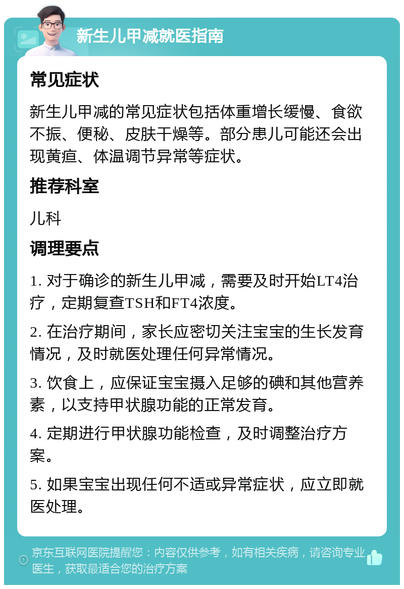 新生儿甲减就医指南 常见症状 新生儿甲减的常见症状包括体重增长缓慢、食欲不振、便秘、皮肤干燥等。部分患儿可能还会出现黄疸、体温调节异常等症状。 推荐科室 儿科 调理要点 1. 对于确诊的新生儿甲减，需要及时开始LT4治疗，定期复查TSH和FT4浓度。 2. 在治疗期间，家长应密切关注宝宝的生长发育情况，及时就医处理任何异常情况。 3. 饮食上，应保证宝宝摄入足够的碘和其他营养素，以支持甲状腺功能的正常发育。 4. 定期进行甲状腺功能检查，及时调整治疗方案。 5. 如果宝宝出现任何不适或异常症状，应立即就医处理。