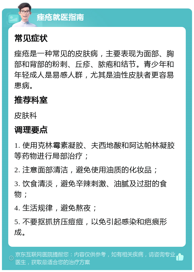 痤疮就医指南 常见症状 痤疮是一种常见的皮肤病，主要表现为面部、胸部和背部的粉刺、丘疹、脓疱和结节。青少年和年轻成人是易感人群，尤其是油性皮肤者更容易患病。 推荐科室 皮肤科 调理要点 1. 使用克林霉素凝胶、夫西地酸和阿达帕林凝胶等药物进行局部治疗； 2. 注意面部清洁，避免使用油质的化妆品； 3. 饮食清淡，避免辛辣刺激、油腻及过甜的食物； 4. 生活规律，避免熬夜； 5. 不要抠抓挤压痘痘，以免引起感染和疤痕形成。