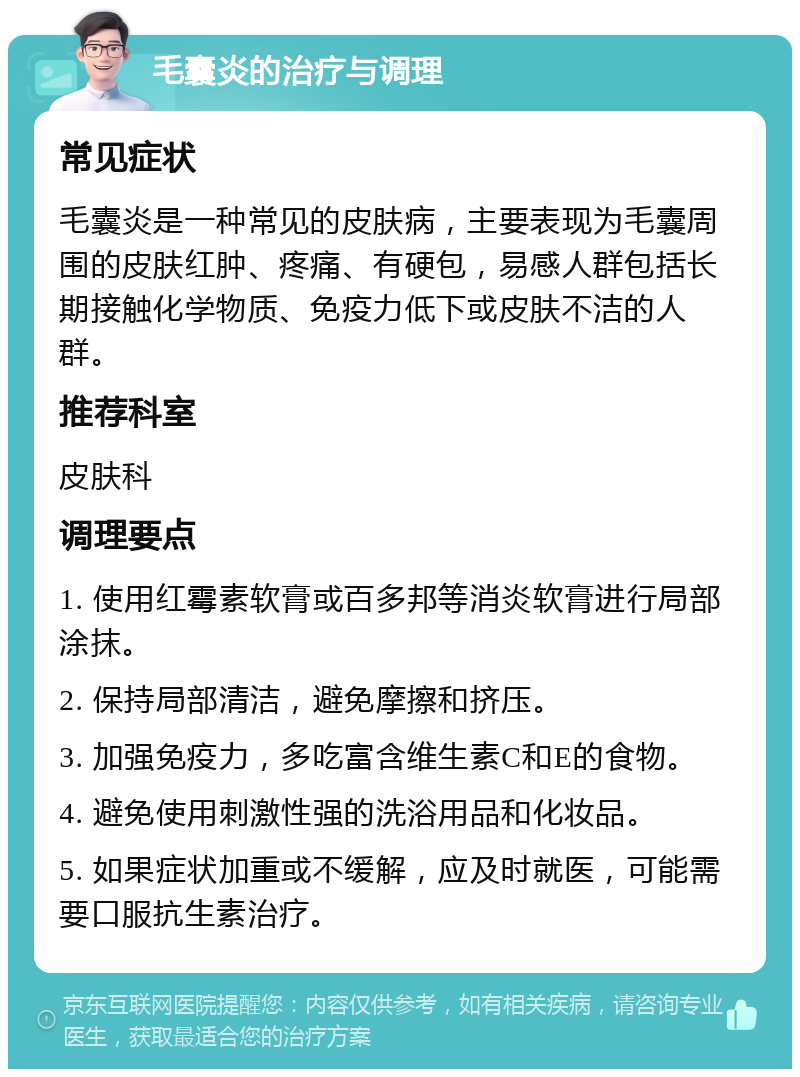 毛囊炎的治疗与调理 常见症状 毛囊炎是一种常见的皮肤病，主要表现为毛囊周围的皮肤红肿、疼痛、有硬包，易感人群包括长期接触化学物质、免疫力低下或皮肤不洁的人群。 推荐科室 皮肤科 调理要点 1. 使用红霉素软膏或百多邦等消炎软膏进行局部涂抹。 2. 保持局部清洁，避免摩擦和挤压。 3. 加强免疫力，多吃富含维生素C和E的食物。 4. 避免使用刺激性强的洗浴用品和化妆品。 5. 如果症状加重或不缓解，应及时就医，可能需要口服抗生素治疗。