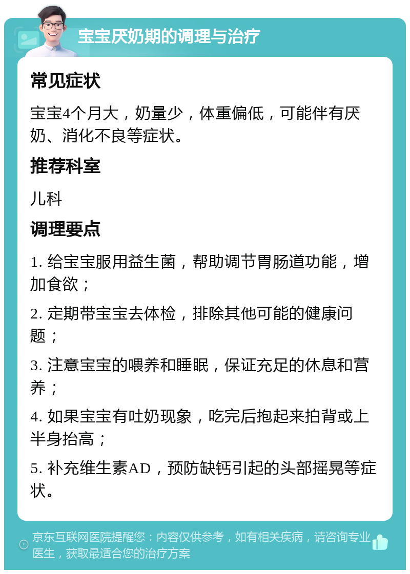 宝宝厌奶期的调理与治疗 常见症状 宝宝4个月大，奶量少，体重偏低，可能伴有厌奶、消化不良等症状。 推荐科室 儿科 调理要点 1. 给宝宝服用益生菌，帮助调节胃肠道功能，增加食欲； 2. 定期带宝宝去体检，排除其他可能的健康问题； 3. 注意宝宝的喂养和睡眠，保证充足的休息和营养； 4. 如果宝宝有吐奶现象，吃完后抱起来拍背或上半身抬高； 5. 补充维生素AD，预防缺钙引起的头部摇晃等症状。