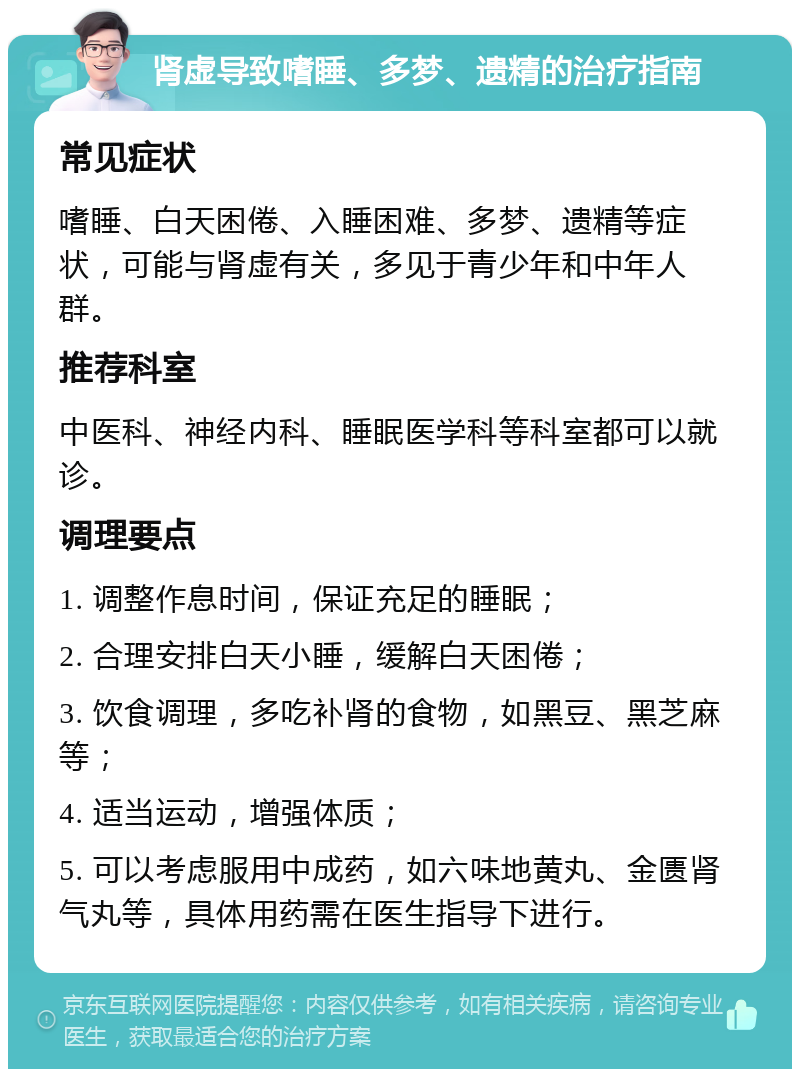 肾虚导致嗜睡、多梦、遗精的治疗指南 常见症状 嗜睡、白天困倦、入睡困难、多梦、遗精等症状，可能与肾虚有关，多见于青少年和中年人群。 推荐科室 中医科、神经内科、睡眠医学科等科室都可以就诊。 调理要点 1. 调整作息时间，保证充足的睡眠； 2. 合理安排白天小睡，缓解白天困倦； 3. 饮食调理，多吃补肾的食物，如黑豆、黑芝麻等； 4. 适当运动，增强体质； 5. 可以考虑服用中成药，如六味地黄丸、金匮肾气丸等，具体用药需在医生指导下进行。