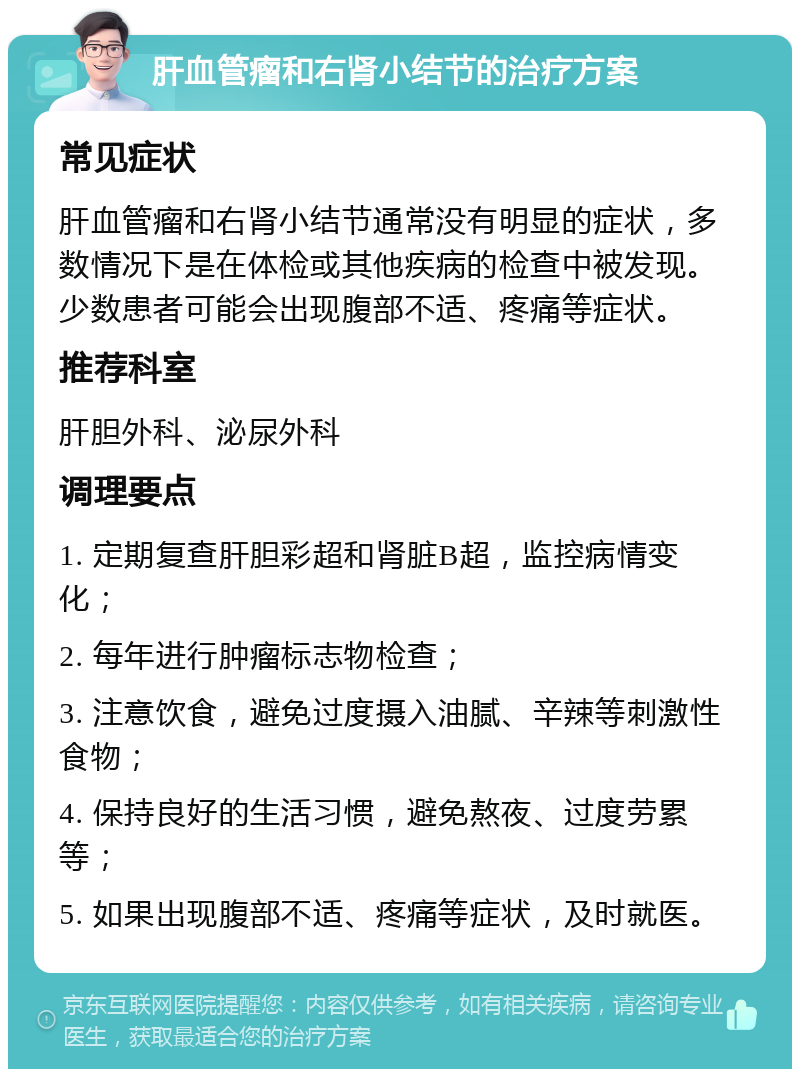 肝血管瘤和右肾小结节的治疗方案 常见症状 肝血管瘤和右肾小结节通常没有明显的症状，多数情况下是在体检或其他疾病的检查中被发现。少数患者可能会出现腹部不适、疼痛等症状。 推荐科室 肝胆外科、泌尿外科 调理要点 1. 定期复查肝胆彩超和肾脏B超，监控病情变化； 2. 每年进行肿瘤标志物检查； 3. 注意饮食，避免过度摄入油腻、辛辣等刺激性食物； 4. 保持良好的生活习惯，避免熬夜、过度劳累等； 5. 如果出现腹部不适、疼痛等症状，及时就医。