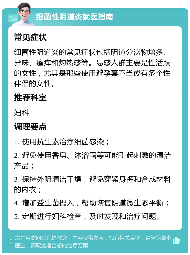 细菌性阴道炎就医指南 常见症状 细菌性阴道炎的常见症状包括阴道分泌物增多、异味、瘙痒和灼热感等。易感人群主要是性活跃的女性，尤其是那些使用避孕套不当或有多个性伴侣的女性。 推荐科室 妇科 调理要点 1. 使用抗生素治疗细菌感染； 2. 避免使用香皂、沐浴露等可能引起刺激的清洁产品； 3. 保持外阴清洁干燥，避免穿紧身裤和合成材料的内衣； 4. 增加益生菌摄入，帮助恢复阴道微生态平衡； 5. 定期进行妇科检查，及时发现和治疗问题。