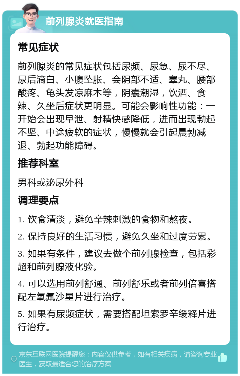 前列腺炎就医指南 常见症状 前列腺炎的常见症状包括尿频、尿急、尿不尽、尿后滴白、小腹坠胀、会阴部不适、睾丸、腰部酸疼、龟头发凉麻木等，阴囊潮湿，饮酒、食辣、久坐后症状更明显。可能会影响性功能：一开始会出现早泄、射精快感降低，进而出现勃起不坚、中途疲软的症状，慢慢就会引起晨勃减退、勃起功能障碍。 推荐科室 男科或泌尿外科 调理要点 1. 饮食清淡，避免辛辣刺激的食物和熬夜。 2. 保持良好的生活习惯，避免久坐和过度劳累。 3. 如果有条件，建议去做个前列腺检查，包括彩超和前列腺液化验。 4. 可以选用前列舒通、前列舒乐或者前列倍喜搭配左氧氟沙星片进行治疗。 5. 如果有尿频症状，需要搭配坦索罗辛缓释片进行治疗。