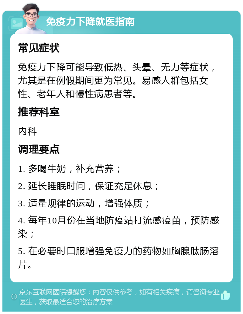 免疫力下降就医指南 常见症状 免疫力下降可能导致低热、头晕、无力等症状，尤其是在例假期间更为常见。易感人群包括女性、老年人和慢性病患者等。 推荐科室 内科 调理要点 1. 多喝牛奶，补充营养； 2. 延长睡眠时间，保证充足休息； 3. 适量规律的运动，增强体质； 4. 每年10月份在当地防疫站打流感疫苗，预防感染； 5. 在必要时口服增强免疫力的药物如胸腺肽肠溶片。