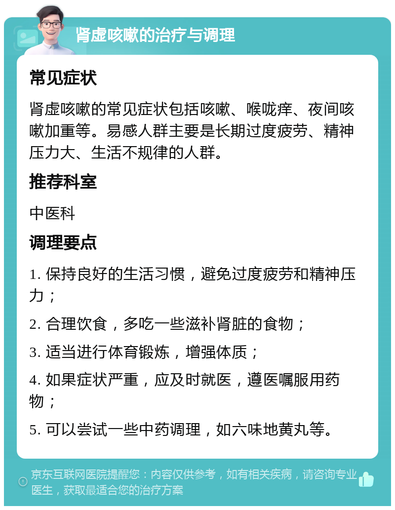 肾虚咳嗽的治疗与调理 常见症状 肾虚咳嗽的常见症状包括咳嗽、喉咙痒、夜间咳嗽加重等。易感人群主要是长期过度疲劳、精神压力大、生活不规律的人群。 推荐科室 中医科 调理要点 1. 保持良好的生活习惯，避免过度疲劳和精神压力； 2. 合理饮食，多吃一些滋补肾脏的食物； 3. 适当进行体育锻炼，增强体质； 4. 如果症状严重，应及时就医，遵医嘱服用药物； 5. 可以尝试一些中药调理，如六味地黄丸等。