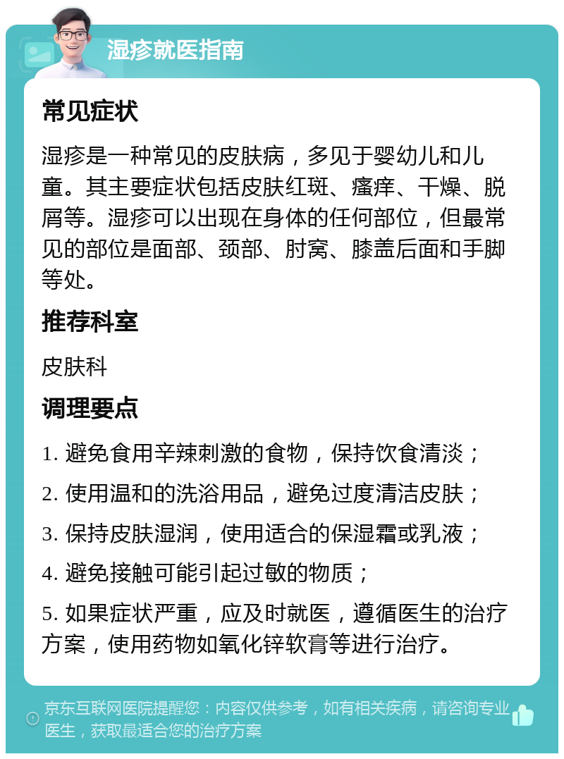 湿疹就医指南 常见症状 湿疹是一种常见的皮肤病，多见于婴幼儿和儿童。其主要症状包括皮肤红斑、瘙痒、干燥、脱屑等。湿疹可以出现在身体的任何部位，但最常见的部位是面部、颈部、肘窝、膝盖后面和手脚等处。 推荐科室 皮肤科 调理要点 1. 避免食用辛辣刺激的食物，保持饮食清淡； 2. 使用温和的洗浴用品，避免过度清洁皮肤； 3. 保持皮肤湿润，使用适合的保湿霜或乳液； 4. 避免接触可能引起过敏的物质； 5. 如果症状严重，应及时就医，遵循医生的治疗方案，使用药物如氧化锌软膏等进行治疗。