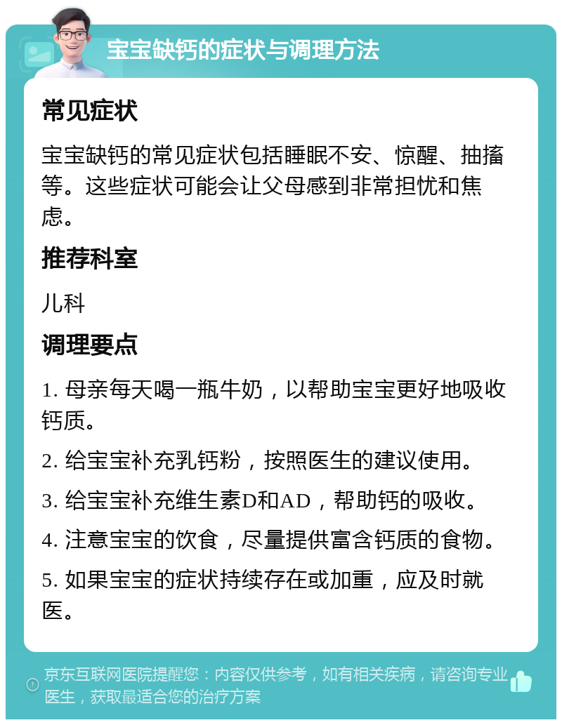 宝宝缺钙的症状与调理方法 常见症状 宝宝缺钙的常见症状包括睡眠不安、惊醒、抽搐等。这些症状可能会让父母感到非常担忧和焦虑。 推荐科室 儿科 调理要点 1. 母亲每天喝一瓶牛奶，以帮助宝宝更好地吸收钙质。 2. 给宝宝补充乳钙粉，按照医生的建议使用。 3. 给宝宝补充维生素D和AD，帮助钙的吸收。 4. 注意宝宝的饮食，尽量提供富含钙质的食物。 5. 如果宝宝的症状持续存在或加重，应及时就医。