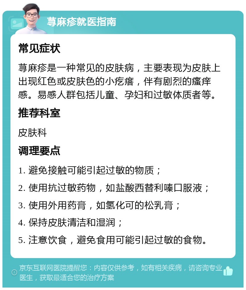 荨麻疹就医指南 常见症状 荨麻疹是一种常见的皮肤病，主要表现为皮肤上出现红色或皮肤色的小疙瘩，伴有剧烈的瘙痒感。易感人群包括儿童、孕妇和过敏体质者等。 推荐科室 皮肤科 调理要点 1. 避免接触可能引起过敏的物质； 2. 使用抗过敏药物，如盐酸西替利嗪口服液； 3. 使用外用药膏，如氢化可的松乳膏； 4. 保持皮肤清洁和湿润； 5. 注意饮食，避免食用可能引起过敏的食物。