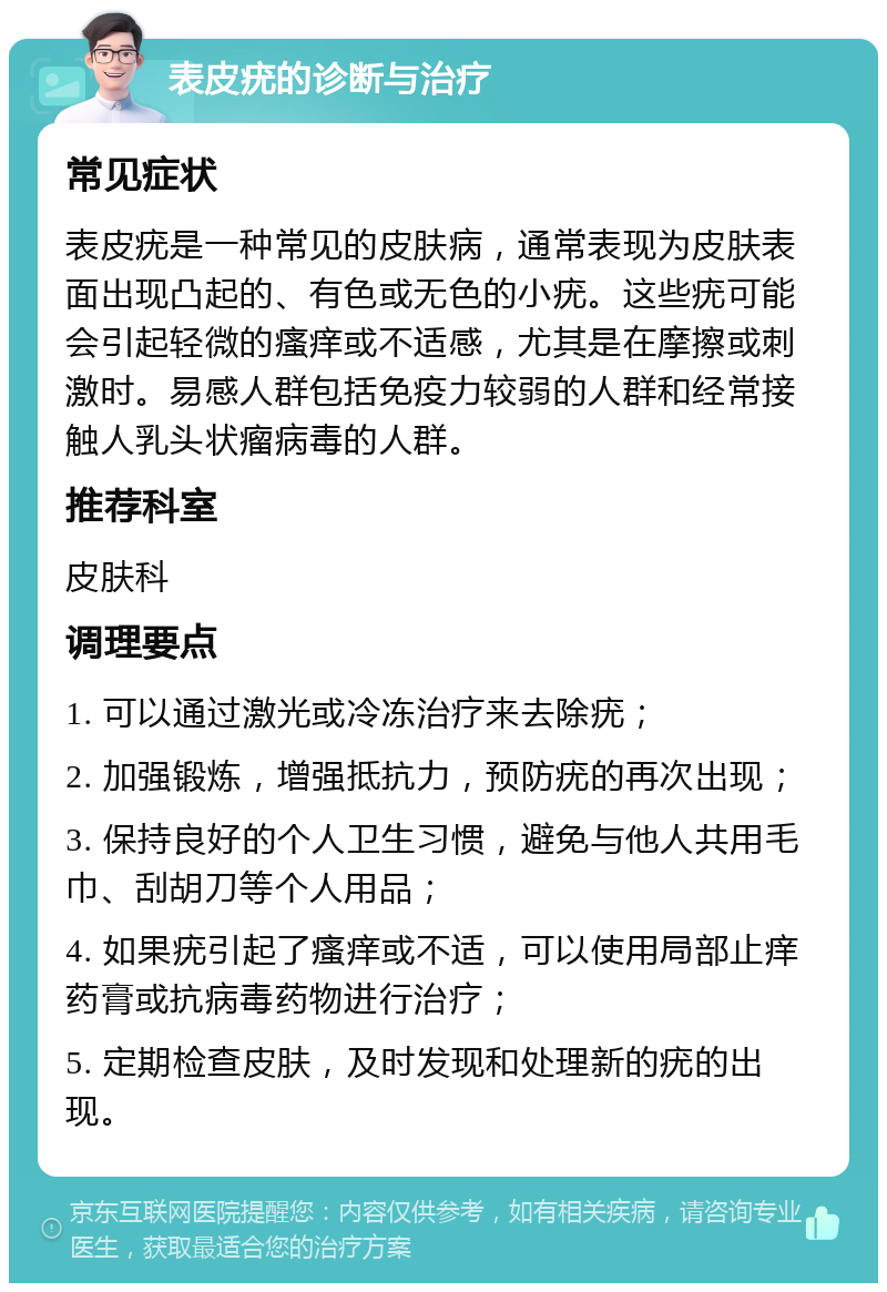 表皮疣的诊断与治疗 常见症状 表皮疣是一种常见的皮肤病，通常表现为皮肤表面出现凸起的、有色或无色的小疣。这些疣可能会引起轻微的瘙痒或不适感，尤其是在摩擦或刺激时。易感人群包括免疫力较弱的人群和经常接触人乳头状瘤病毒的人群。 推荐科室 皮肤科 调理要点 1. 可以通过激光或冷冻治疗来去除疣； 2. 加强锻炼，增强抵抗力，预防疣的再次出现； 3. 保持良好的个人卫生习惯，避免与他人共用毛巾、刮胡刀等个人用品； 4. 如果疣引起了瘙痒或不适，可以使用局部止痒药膏或抗病毒药物进行治疗； 5. 定期检查皮肤，及时发现和处理新的疣的出现。