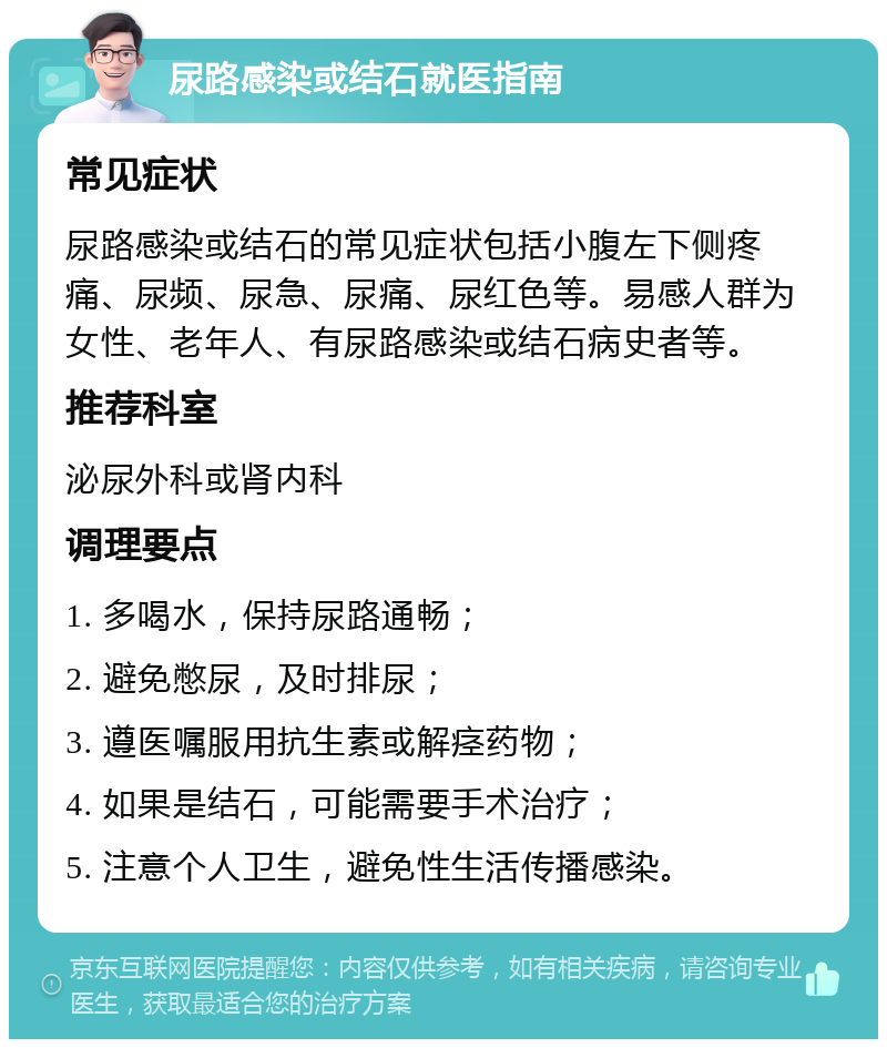 尿路感染或结石就医指南 常见症状 尿路感染或结石的常见症状包括小腹左下侧疼痛、尿频、尿急、尿痛、尿红色等。易感人群为女性、老年人、有尿路感染或结石病史者等。 推荐科室 泌尿外科或肾内科 调理要点 1. 多喝水，保持尿路通畅； 2. 避免憋尿，及时排尿； 3. 遵医嘱服用抗生素或解痉药物； 4. 如果是结石，可能需要手术治疗； 5. 注意个人卫生，避免性生活传播感染。