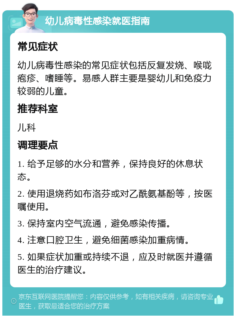 幼儿病毒性感染就医指南 常见症状 幼儿病毒性感染的常见症状包括反复发烧、喉咙疱疹、嗜睡等。易感人群主要是婴幼儿和免疫力较弱的儿童。 推荐科室 儿科 调理要点 1. 给予足够的水分和营养，保持良好的休息状态。 2. 使用退烧药如布洛芬或对乙酰氨基酚等，按医嘱使用。 3. 保持室内空气流通，避免感染传播。 4. 注意口腔卫生，避免细菌感染加重病情。 5. 如果症状加重或持续不退，应及时就医并遵循医生的治疗建议。