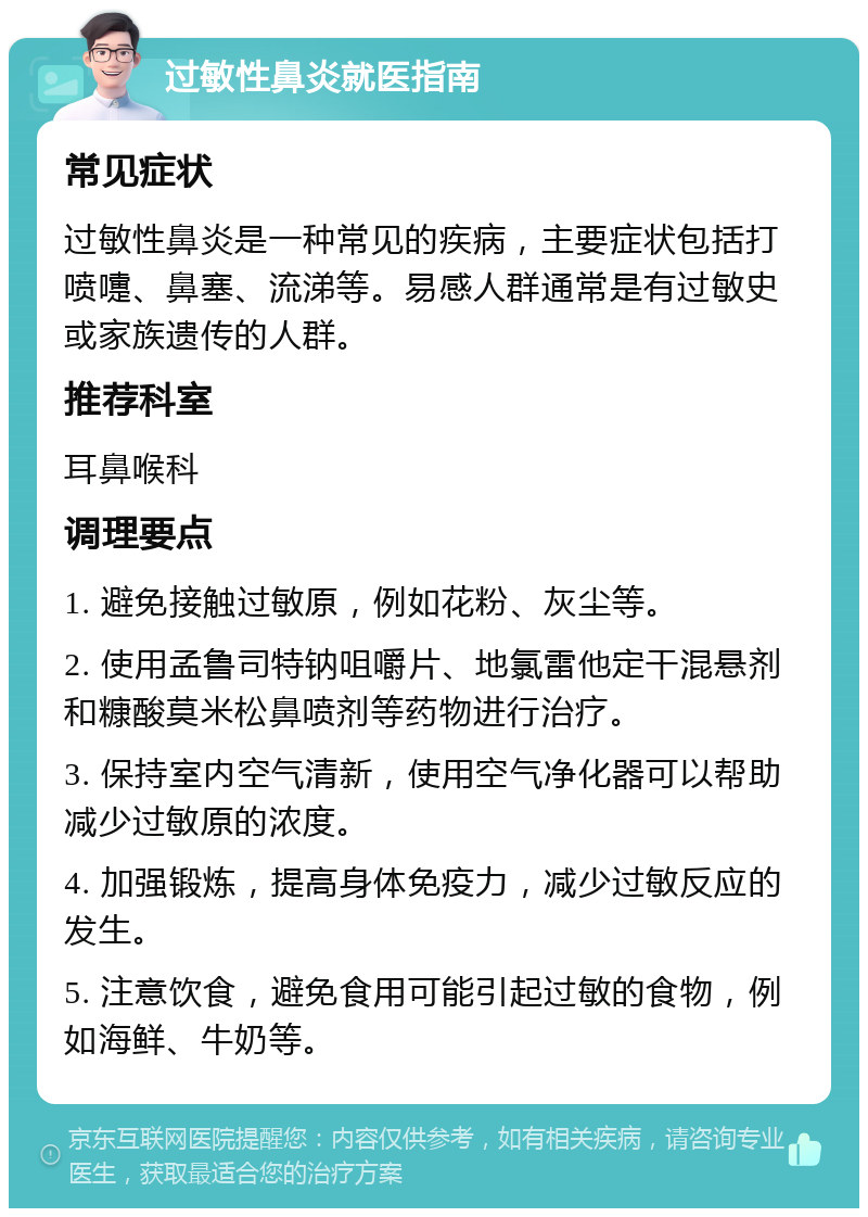 过敏性鼻炎就医指南 常见症状 过敏性鼻炎是一种常见的疾病，主要症状包括打喷嚏、鼻塞、流涕等。易感人群通常是有过敏史或家族遗传的人群。 推荐科室 耳鼻喉科 调理要点 1. 避免接触过敏原，例如花粉、灰尘等。 2. 使用孟鲁司特钠咀嚼片、地氯雷他定干混悬剂和糠酸莫米松鼻喷剂等药物进行治疗。 3. 保持室内空气清新，使用空气净化器可以帮助减少过敏原的浓度。 4. 加强锻炼，提高身体免疫力，减少过敏反应的发生。 5. 注意饮食，避免食用可能引起过敏的食物，例如海鲜、牛奶等。