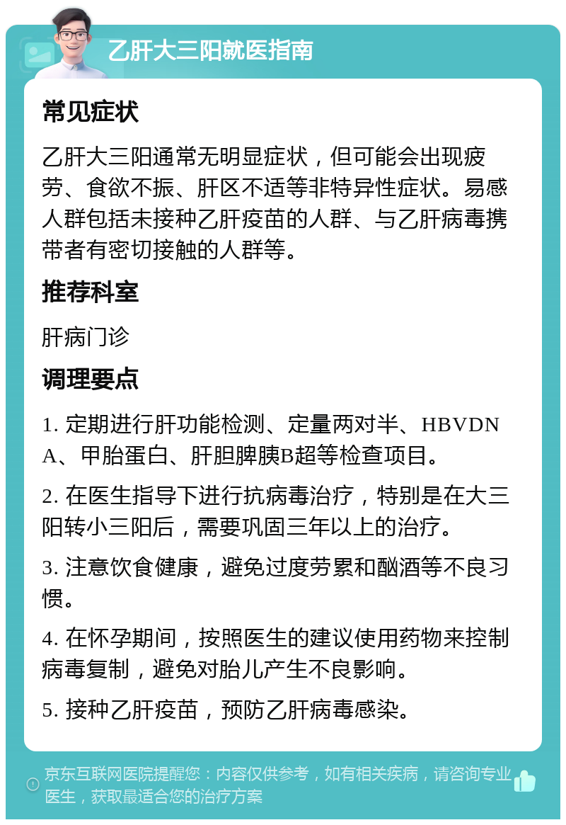 乙肝大三阳就医指南 常见症状 乙肝大三阳通常无明显症状，但可能会出现疲劳、食欲不振、肝区不适等非特异性症状。易感人群包括未接种乙肝疫苗的人群、与乙肝病毒携带者有密切接触的人群等。 推荐科室 肝病门诊 调理要点 1. 定期进行肝功能检测、定量两对半、HBVDNA、甲胎蛋白、肝胆脾胰B超等检查项目。 2. 在医生指导下进行抗病毒治疗，特别是在大三阳转小三阳后，需要巩固三年以上的治疗。 3. 注意饮食健康，避免过度劳累和酗酒等不良习惯。 4. 在怀孕期间，按照医生的建议使用药物来控制病毒复制，避免对胎儿产生不良影响。 5. 接种乙肝疫苗，预防乙肝病毒感染。