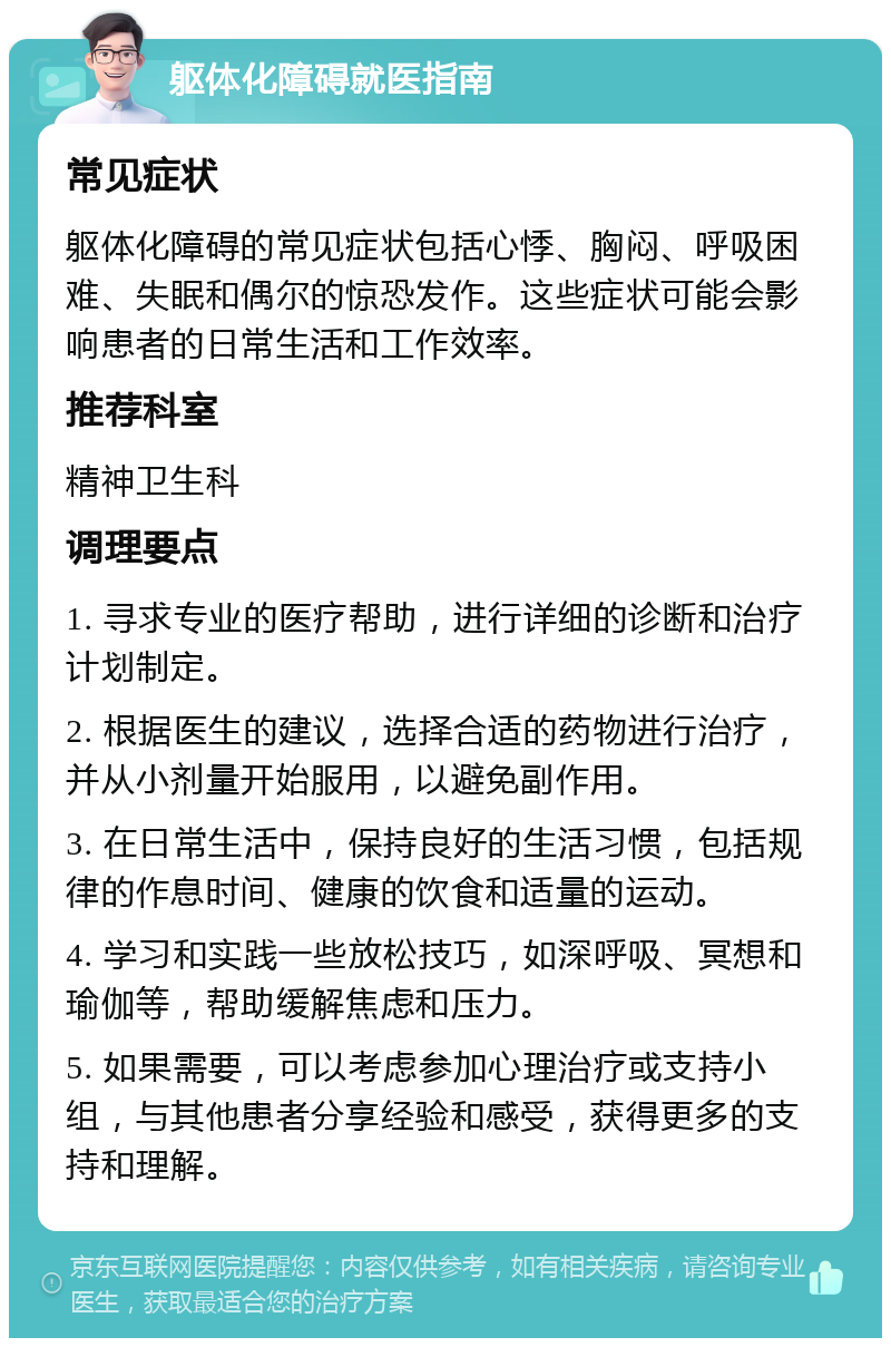 躯体化障碍就医指南 常见症状 躯体化障碍的常见症状包括心悸、胸闷、呼吸困难、失眠和偶尔的惊恐发作。这些症状可能会影响患者的日常生活和工作效率。 推荐科室 精神卫生科 调理要点 1. 寻求专业的医疗帮助，进行详细的诊断和治疗计划制定。 2. 根据医生的建议，选择合适的药物进行治疗，并从小剂量开始服用，以避免副作用。 3. 在日常生活中，保持良好的生活习惯，包括规律的作息时间、健康的饮食和适量的运动。 4. 学习和实践一些放松技巧，如深呼吸、冥想和瑜伽等，帮助缓解焦虑和压力。 5. 如果需要，可以考虑参加心理治疗或支持小组，与其他患者分享经验和感受，获得更多的支持和理解。