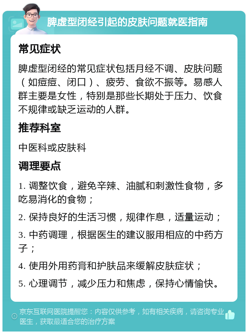 脾虚型闭经引起的皮肤问题就医指南 常见症状 脾虚型闭经的常见症状包括月经不调、皮肤问题（如痘痘、闭口）、疲劳、食欲不振等。易感人群主要是女性，特别是那些长期处于压力、饮食不规律或缺乏运动的人群。 推荐科室 中医科或皮肤科 调理要点 1. 调整饮食，避免辛辣、油腻和刺激性食物，多吃易消化的食物； 2. 保持良好的生活习惯，规律作息，适量运动； 3. 中药调理，根据医生的建议服用相应的中药方子； 4. 使用外用药膏和护肤品来缓解皮肤症状； 5. 心理调节，减少压力和焦虑，保持心情愉快。