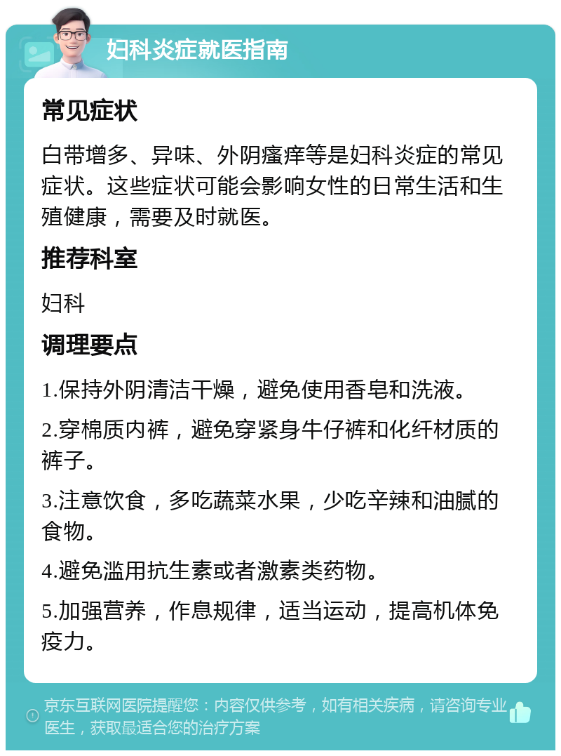 妇科炎症就医指南 常见症状 白带增多、异味、外阴瘙痒等是妇科炎症的常见症状。这些症状可能会影响女性的日常生活和生殖健康，需要及时就医。 推荐科室 妇科 调理要点 1.保持外阴清洁干燥，避免使用香皂和洗液。 2.穿棉质内裤，避免穿紧身牛仔裤和化纤材质的裤子。 3.注意饮食，多吃蔬菜水果，少吃辛辣和油腻的食物。 4.避免滥用抗生素或者激素类药物。 5.加强营养，作息规律，适当运动，提高机体免疫力。