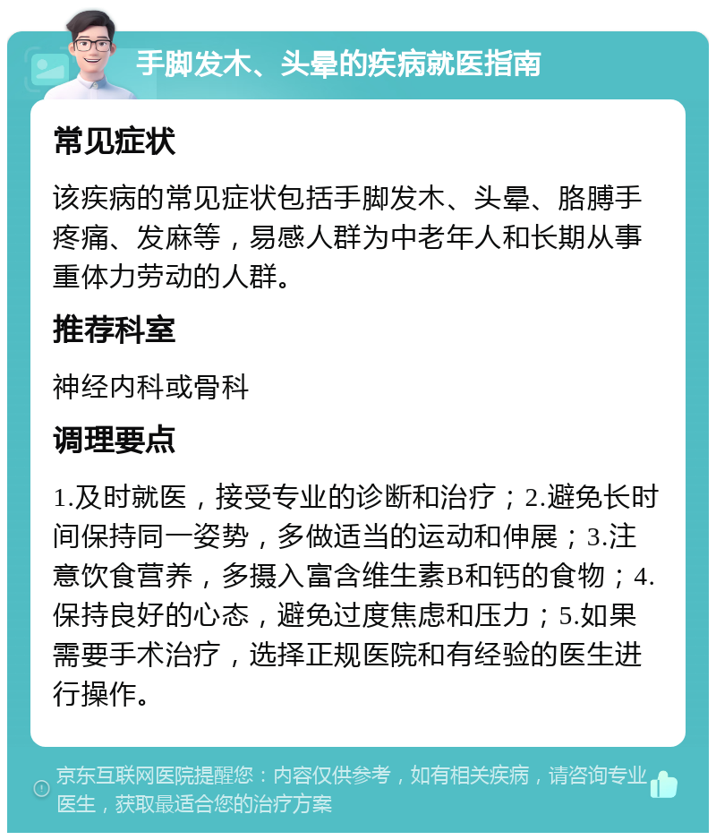 手脚发木、头晕的疾病就医指南 常见症状 该疾病的常见症状包括手脚发木、头晕、胳膊手疼痛、发麻等，易感人群为中老年人和长期从事重体力劳动的人群。 推荐科室 神经内科或骨科 调理要点 1.及时就医，接受专业的诊断和治疗；2.避免长时间保持同一姿势，多做适当的运动和伸展；3.注意饮食营养，多摄入富含维生素B和钙的食物；4.保持良好的心态，避免过度焦虑和压力；5.如果需要手术治疗，选择正规医院和有经验的医生进行操作。