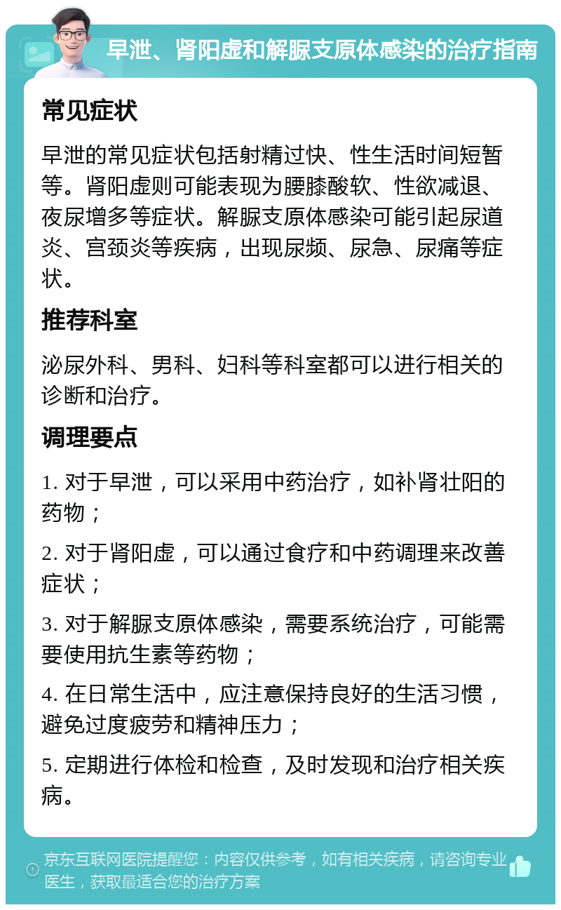 早泄、肾阳虚和解脲支原体感染的治疗指南 常见症状 早泄的常见症状包括射精过快、性生活时间短暂等。肾阳虚则可能表现为腰膝酸软、性欲减退、夜尿增多等症状。解脲支原体感染可能引起尿道炎、宫颈炎等疾病，出现尿频、尿急、尿痛等症状。 推荐科室 泌尿外科、男科、妇科等科室都可以进行相关的诊断和治疗。 调理要点 1. 对于早泄，可以采用中药治疗，如补肾壮阳的药物； 2. 对于肾阳虚，可以通过食疗和中药调理来改善症状； 3. 对于解脲支原体感染，需要系统治疗，可能需要使用抗生素等药物； 4. 在日常生活中，应注意保持良好的生活习惯，避免过度疲劳和精神压力； 5. 定期进行体检和检查，及时发现和治疗相关疾病。