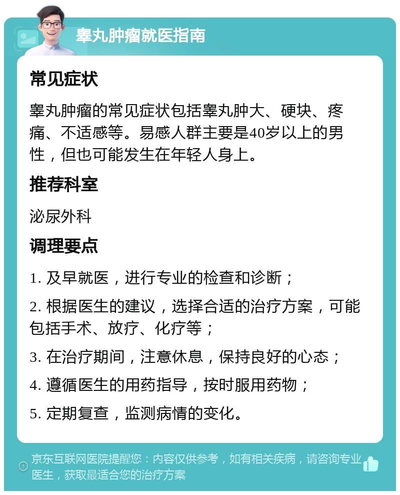 睾丸肿瘤就医指南 常见症状 睾丸肿瘤的常见症状包括睾丸肿大、硬块、疼痛、不适感等。易感人群主要是40岁以上的男性，但也可能发生在年轻人身上。 推荐科室 泌尿外科 调理要点 1. 及早就医，进行专业的检查和诊断； 2. 根据医生的建议，选择合适的治疗方案，可能包括手术、放疗、化疗等； 3. 在治疗期间，注意休息，保持良好的心态； 4. 遵循医生的用药指导，按时服用药物； 5. 定期复查，监测病情的变化。