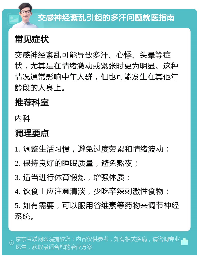 交感神经紊乱引起的多汗问题就医指南 常见症状 交感神经紊乱可能导致多汗、心悸、头晕等症状，尤其是在情绪激动或紧张时更为明显。这种情况通常影响中年人群，但也可能发生在其他年龄段的人身上。 推荐科室 内科 调理要点 1. 调整生活习惯，避免过度劳累和情绪波动； 2. 保持良好的睡眠质量，避免熬夜； 3. 适当进行体育锻炼，增强体质； 4. 饮食上应注意清淡，少吃辛辣刺激性食物； 5. 如有需要，可以服用谷维素等药物来调节神经系统。