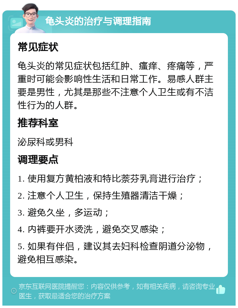 龟头炎的治疗与调理指南 常见症状 龟头炎的常见症状包括红肿、瘙痒、疼痛等，严重时可能会影响性生活和日常工作。易感人群主要是男性，尤其是那些不注意个人卫生或有不洁性行为的人群。 推荐科室 泌尿科或男科 调理要点 1. 使用复方黄柏液和特比萘芬乳膏进行治疗； 2. 注意个人卫生，保持生殖器清洁干燥； 3. 避免久坐，多运动； 4. 内裤要开水烫洗，避免交叉感染； 5. 如果有伴侣，建议其去妇科检查阴道分泌物，避免相互感染。