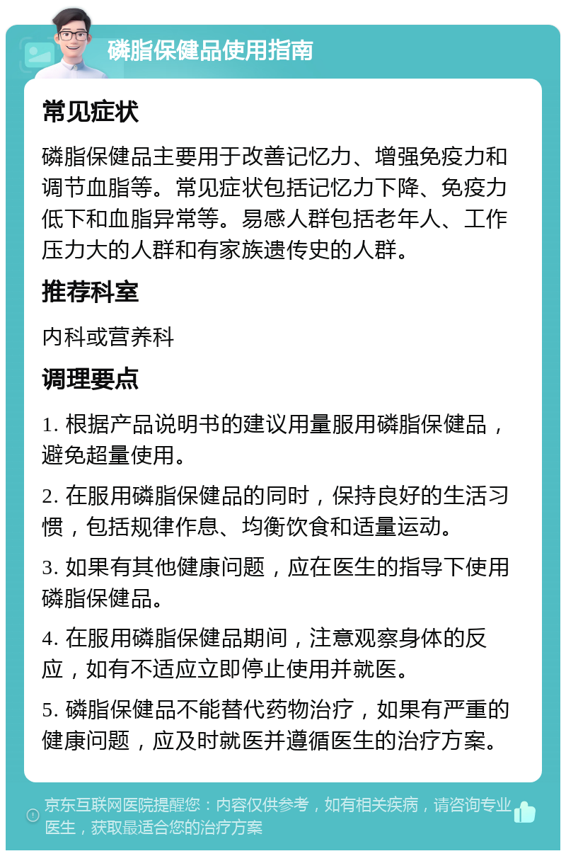 磷脂保健品使用指南 常见症状 磷脂保健品主要用于改善记忆力、增强免疫力和调节血脂等。常见症状包括记忆力下降、免疫力低下和血脂异常等。易感人群包括老年人、工作压力大的人群和有家族遗传史的人群。 推荐科室 内科或营养科 调理要点 1. 根据产品说明书的建议用量服用磷脂保健品，避免超量使用。 2. 在服用磷脂保健品的同时，保持良好的生活习惯，包括规律作息、均衡饮食和适量运动。 3. 如果有其他健康问题，应在医生的指导下使用磷脂保健品。 4. 在服用磷脂保健品期间，注意观察身体的反应，如有不适应立即停止使用并就医。 5. 磷脂保健品不能替代药物治疗，如果有严重的健康问题，应及时就医并遵循医生的治疗方案。