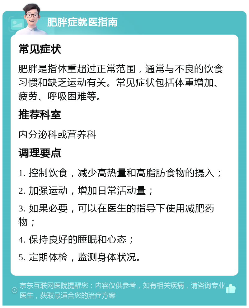 肥胖症就医指南 常见症状 肥胖是指体重超过正常范围，通常与不良的饮食习惯和缺乏运动有关。常见症状包括体重增加、疲劳、呼吸困难等。 推荐科室 内分泌科或营养科 调理要点 1. 控制饮食，减少高热量和高脂肪食物的摄入； 2. 加强运动，增加日常活动量； 3. 如果必要，可以在医生的指导下使用减肥药物； 4. 保持良好的睡眠和心态； 5. 定期体检，监测身体状况。