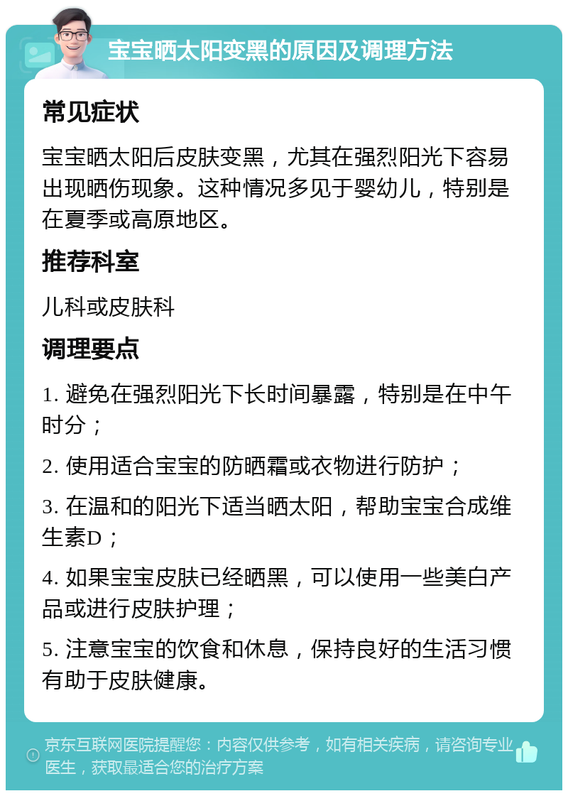 宝宝晒太阳变黑的原因及调理方法 常见症状 宝宝晒太阳后皮肤变黑，尤其在强烈阳光下容易出现晒伤现象。这种情况多见于婴幼儿，特别是在夏季或高原地区。 推荐科室 儿科或皮肤科 调理要点 1. 避免在强烈阳光下长时间暴露，特别是在中午时分； 2. 使用适合宝宝的防晒霜或衣物进行防护； 3. 在温和的阳光下适当晒太阳，帮助宝宝合成维生素D； 4. 如果宝宝皮肤已经晒黑，可以使用一些美白产品或进行皮肤护理； 5. 注意宝宝的饮食和休息，保持良好的生活习惯有助于皮肤健康。