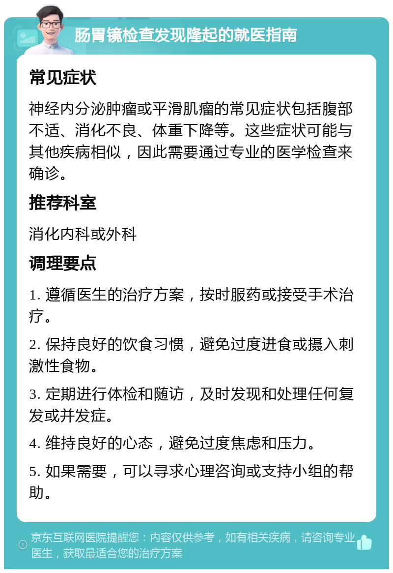 肠胃镜检查发现隆起的就医指南 常见症状 神经内分泌肿瘤或平滑肌瘤的常见症状包括腹部不适、消化不良、体重下降等。这些症状可能与其他疾病相似，因此需要通过专业的医学检查来确诊。 推荐科室 消化内科或外科 调理要点 1. 遵循医生的治疗方案，按时服药或接受手术治疗。 2. 保持良好的饮食习惯，避免过度进食或摄入刺激性食物。 3. 定期进行体检和随访，及时发现和处理任何复发或并发症。 4. 维持良好的心态，避免过度焦虑和压力。 5. 如果需要，可以寻求心理咨询或支持小组的帮助。