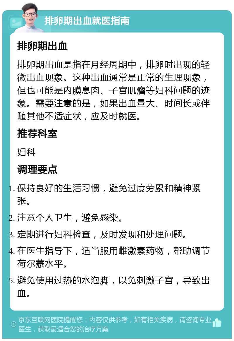 排卵期出血就医指南 排卵期出血 排卵期出血是指在月经周期中，排卵时出现的轻微出血现象。这种出血通常是正常的生理现象，但也可能是内膜息肉、子宫肌瘤等妇科问题的迹象。需要注意的是，如果出血量大、时间长或伴随其他不适症状，应及时就医。 推荐科室 妇科 调理要点 保持良好的生活习惯，避免过度劳累和精神紧张。 注意个人卫生，避免感染。 定期进行妇科检查，及时发现和处理问题。 在医生指导下，适当服用雌激素药物，帮助调节荷尔蒙水平。 避免使用过热的水泡脚，以免刺激子宫，导致出血。