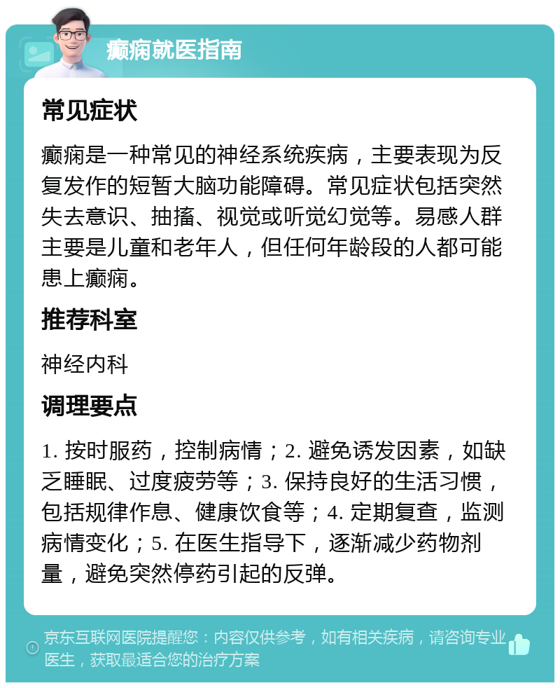 癫痫就医指南 常见症状 癫痫是一种常见的神经系统疾病，主要表现为反复发作的短暂大脑功能障碍。常见症状包括突然失去意识、抽搐、视觉或听觉幻觉等。易感人群主要是儿童和老年人，但任何年龄段的人都可能患上癫痫。 推荐科室 神经内科 调理要点 1. 按时服药，控制病情；2. 避免诱发因素，如缺乏睡眠、过度疲劳等；3. 保持良好的生活习惯，包括规律作息、健康饮食等；4. 定期复查，监测病情变化；5. 在医生指导下，逐渐减少药物剂量，避免突然停药引起的反弹。