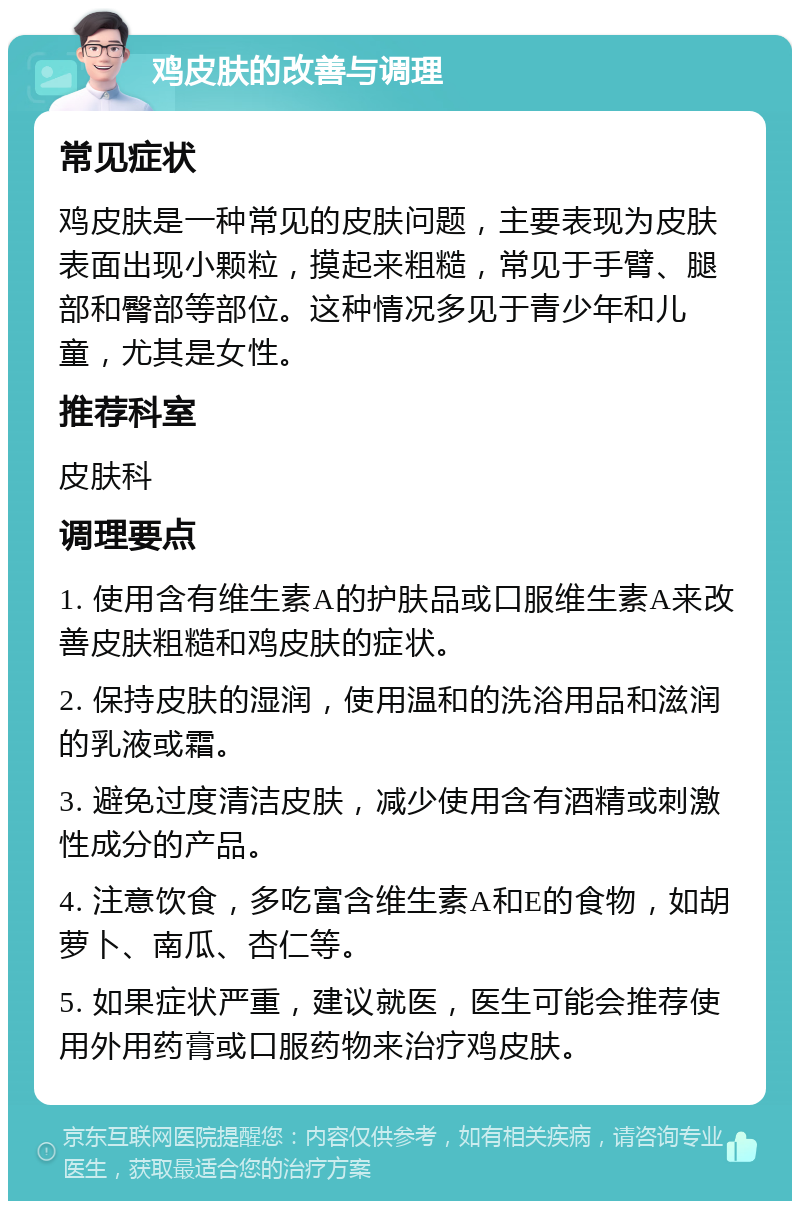 鸡皮肤的改善与调理 常见症状 鸡皮肤是一种常见的皮肤问题，主要表现为皮肤表面出现小颗粒，摸起来粗糙，常见于手臂、腿部和臀部等部位。这种情况多见于青少年和儿童，尤其是女性。 推荐科室 皮肤科 调理要点 1. 使用含有维生素A的护肤品或口服维生素A来改善皮肤粗糙和鸡皮肤的症状。 2. 保持皮肤的湿润，使用温和的洗浴用品和滋润的乳液或霜。 3. 避免过度清洁皮肤，减少使用含有酒精或刺激性成分的产品。 4. 注意饮食，多吃富含维生素A和E的食物，如胡萝卜、南瓜、杏仁等。 5. 如果症状严重，建议就医，医生可能会推荐使用外用药膏或口服药物来治疗鸡皮肤。