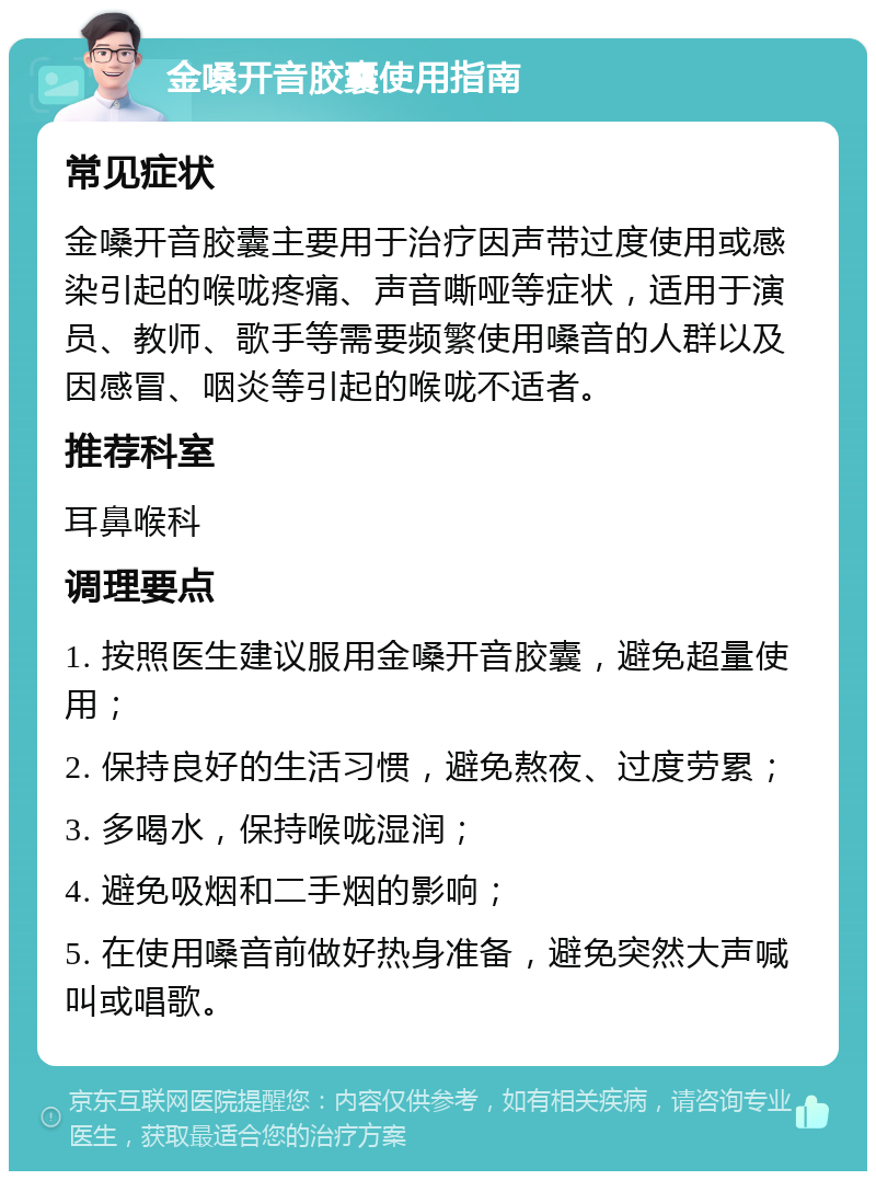 金嗓开音胶囊使用指南 常见症状 金嗓开音胶囊主要用于治疗因声带过度使用或感染引起的喉咙疼痛、声音嘶哑等症状，适用于演员、教师、歌手等需要频繁使用嗓音的人群以及因感冒、咽炎等引起的喉咙不适者。 推荐科室 耳鼻喉科 调理要点 1. 按照医生建议服用金嗓开音胶囊，避免超量使用； 2. 保持良好的生活习惯，避免熬夜、过度劳累； 3. 多喝水，保持喉咙湿润； 4. 避免吸烟和二手烟的影响； 5. 在使用嗓音前做好热身准备，避免突然大声喊叫或唱歌。