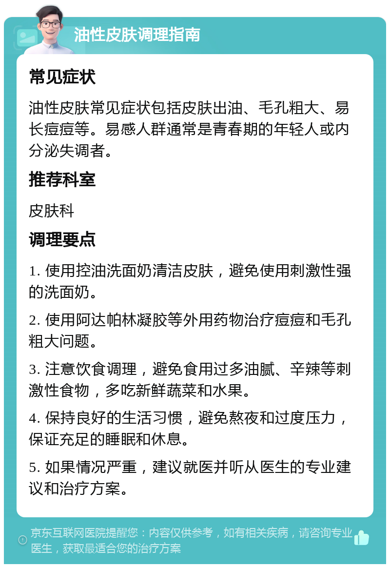 油性皮肤调理指南 常见症状 油性皮肤常见症状包括皮肤出油、毛孔粗大、易长痘痘等。易感人群通常是青春期的年轻人或内分泌失调者。 推荐科室 皮肤科 调理要点 1. 使用控油洗面奶清洁皮肤，避免使用刺激性强的洗面奶。 2. 使用阿达帕林凝胶等外用药物治疗痘痘和毛孔粗大问题。 3. 注意饮食调理，避免食用过多油腻、辛辣等刺激性食物，多吃新鲜蔬菜和水果。 4. 保持良好的生活习惯，避免熬夜和过度压力，保证充足的睡眠和休息。 5. 如果情况严重，建议就医并听从医生的专业建议和治疗方案。