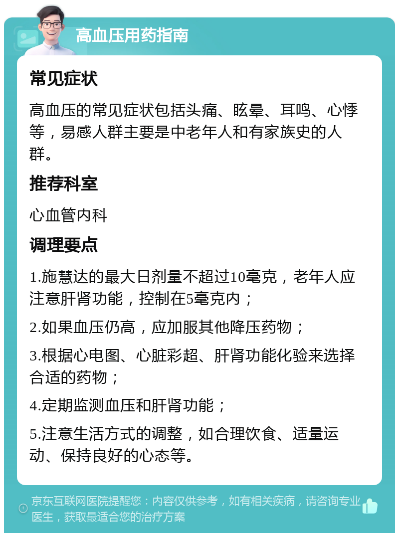 高血压用药指南 常见症状 高血压的常见症状包括头痛、眩晕、耳鸣、心悸等，易感人群主要是中老年人和有家族史的人群。 推荐科室 心血管内科 调理要点 1.施慧达的最大日剂量不超过10毫克，老年人应注意肝肾功能，控制在5毫克内； 2.如果血压仍高，应加服其他降压药物； 3.根据心电图、心脏彩超、肝肾功能化验来选择合适的药物； 4.定期监测血压和肝肾功能； 5.注意生活方式的调整，如合理饮食、适量运动、保持良好的心态等。