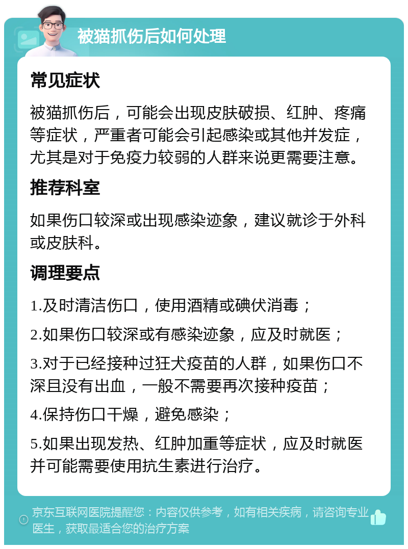 被猫抓伤后如何处理 常见症状 被猫抓伤后，可能会出现皮肤破损、红肿、疼痛等症状，严重者可能会引起感染或其他并发症，尤其是对于免疫力较弱的人群来说更需要注意。 推荐科室 如果伤口较深或出现感染迹象，建议就诊于外科或皮肤科。 调理要点 1.及时清洁伤口，使用酒精或碘伏消毒； 2.如果伤口较深或有感染迹象，应及时就医； 3.对于已经接种过狂犬疫苗的人群，如果伤口不深且没有出血，一般不需要再次接种疫苗； 4.保持伤口干燥，避免感染； 5.如果出现发热、红肿加重等症状，应及时就医并可能需要使用抗生素进行治疗。